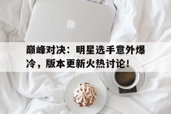 巅峰对决：明星选手意外爆冷，版本更新火热讨论！