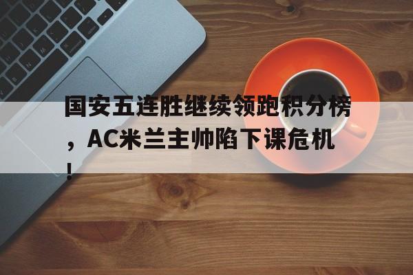 国安五连胜继续领跑积分榜，AC米兰主帅陷下课危机！
