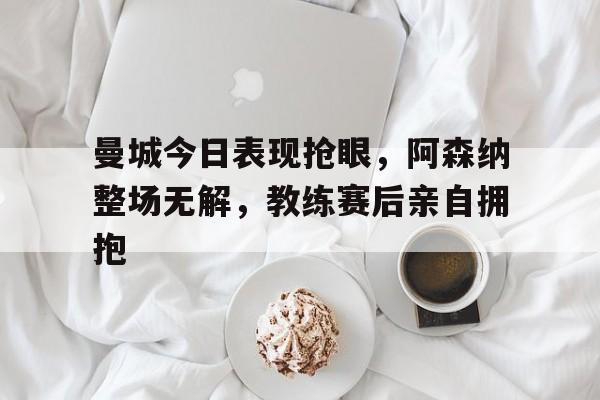 曼城今日表现抢眼，阿森纳整场无解，教练赛后亲自拥抱曼城阿森纳比赛推迟